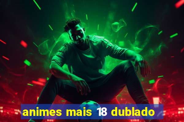 animes mais 18 dublado